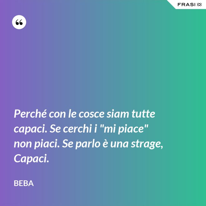 Perché con le cosce siam tutte capaci. Se cerchi i "mi piace" non piaci. Se parlo è una strage, Capaci. - Beba