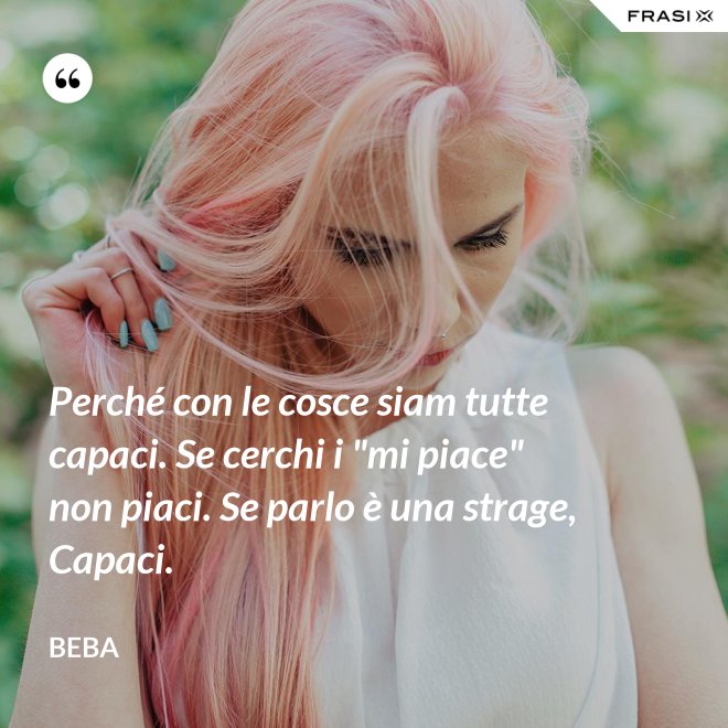 Perché con le cosce siam tutte capaci. Se cerchi i "mi piace" non piaci. Se parlo è una strage, Capaci. - Beba