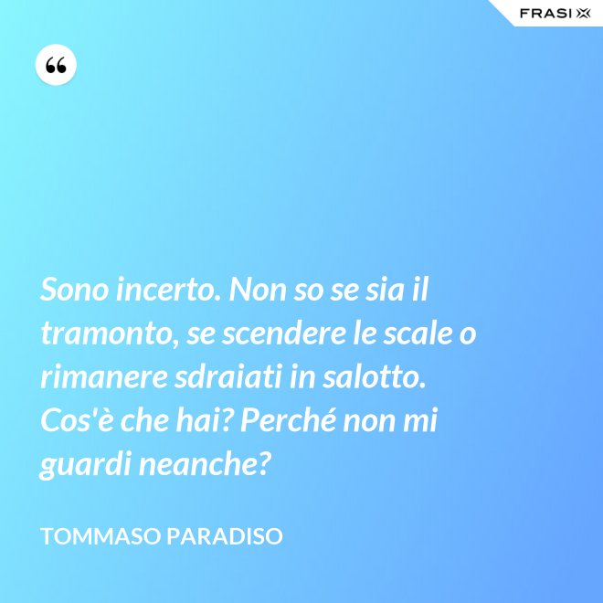 Sono incerto. Non so se sia il tramonto, se scendere le scale o rimanere sdraiati in salotto. Cos'è che hai? Perché non mi guardi neanche? - Tommaso Paradiso
