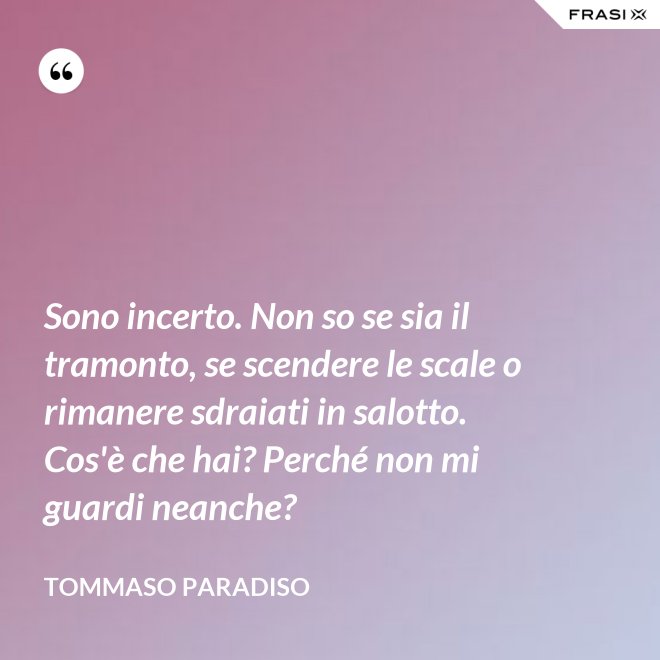 Sono incerto. Non so se sia il tramonto, se scendere le scale o rimanere sdraiati in salotto. Cos'è che hai? Perché non mi guardi neanche? - Tommaso Paradiso
