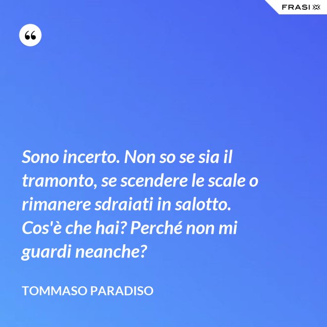 Sono incerto. Non so se sia il tramonto, se scendere le scale o rimanere sdraiati in salotto. Cos'è che hai? Perché non mi guardi neanche? - Tommaso Paradiso