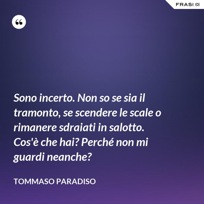 Sono incerto. Non so se sia il tramonto, se scendere le scale o rimanere sdraiati in salotto. Cos'è che hai? Perché non mi guardi neanche? - Tommaso Paradiso