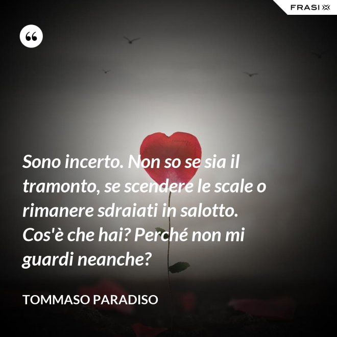 Sono incerto. Non so se sia il tramonto, se scendere le scale o rimanere sdraiati in salotto. Cos'è che hai? Perché non mi guardi neanche? - Tommaso Paradiso