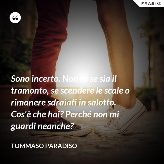 Sono incerto. Non so se sia il tramonto, se scendere le scale o rimanere sdraiati in salotto. Cos'è che hai? Perché non mi guardi neanche? - Tommaso Paradiso