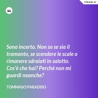 Sono incerto. Non so se sia il tramonto, se scendere le scale o rimanere sdraiati in salotto. Cos'è che hai? Perché non mi guardi neanche? - Tommaso Paradiso