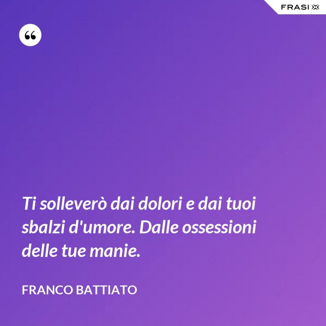 Ti solleverò dai dolori e dai tuoi sbalzi d'umore. Dalle ossessioni delle tue manie. - Franco Battiato