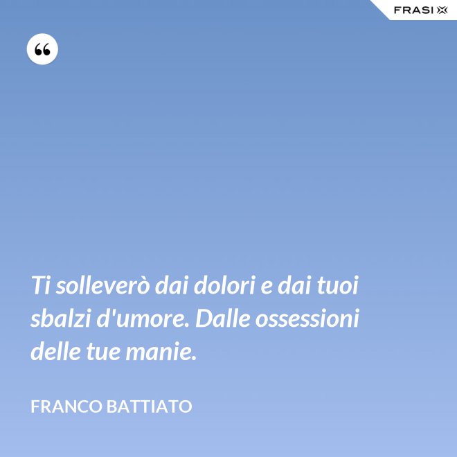 Ti solleverò dai dolori e dai tuoi sbalzi d'umore. Dalle ossessioni delle tue manie. - Franco Battiato