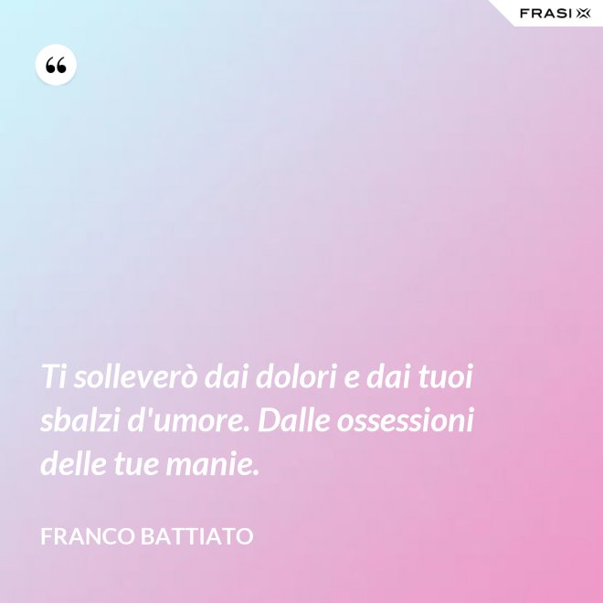 Ti solleverò dai dolori e dai tuoi sbalzi d'umore. Dalle ossessioni delle tue manie. - Franco Battiato