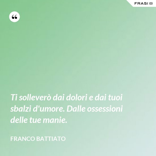 Ti solleverò dai dolori e dai tuoi sbalzi d'umore. Dalle ossessioni delle tue manie. - Franco Battiato