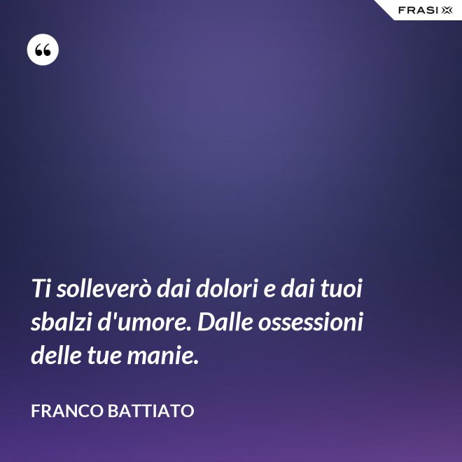 Ti solleverò dai dolori e dai tuoi sbalzi d'umore. Dalle ossessioni delle tue manie. - Franco Battiato