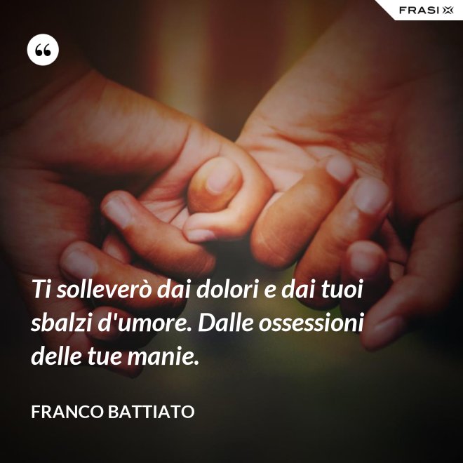 Ti solleverò dai dolori e dai tuoi sbalzi d'umore. Dalle ossessioni delle tue manie. - Franco Battiato