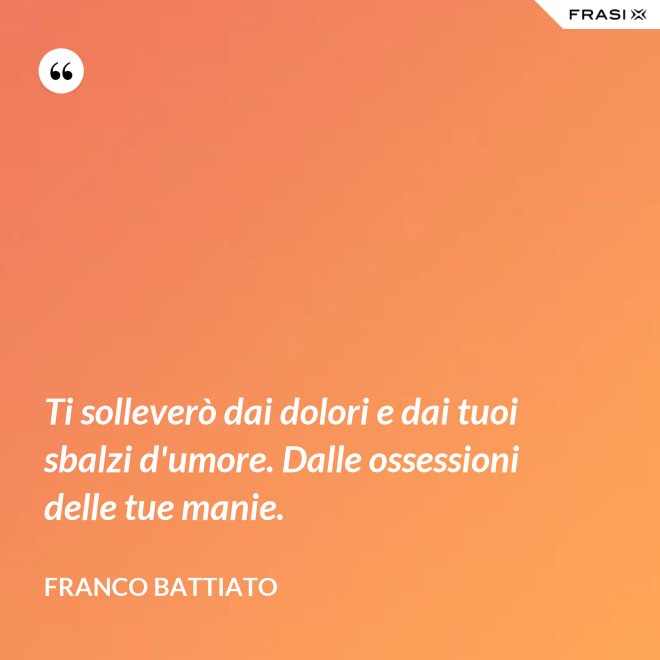 Ti solleverò dai dolori e dai tuoi sbalzi d'umore. Dalle ossessioni delle tue manie. - Franco Battiato