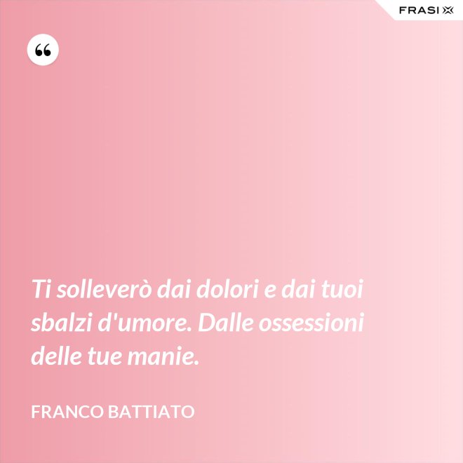 Ti solleverò dai dolori e dai tuoi sbalzi d'umore. Dalle ossessioni delle tue manie. - Franco Battiato