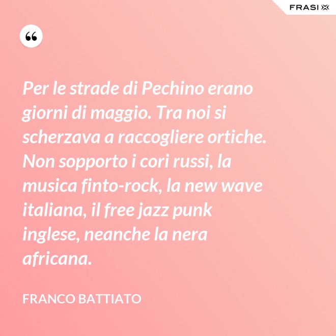Per le strade di Pechino erano giorni di maggio. Tra noi si scherzava a raccogliere ortiche. Non sopporto i cori russi, la musica finto-rock, la new wave italiana, il free jazz punk inglese, neanche la nera africana. - Franco Battiato