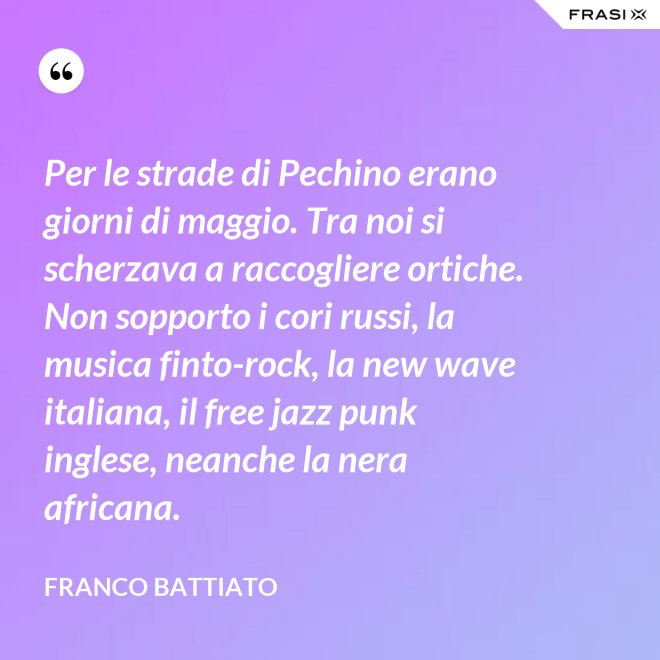 Per le strade di Pechino erano giorni di maggio. Tra noi si scherzava a raccogliere ortiche. Non sopporto i cori russi, la musica finto-rock, la new wave italiana, il free jazz punk inglese, neanche la nera africana. - Franco Battiato