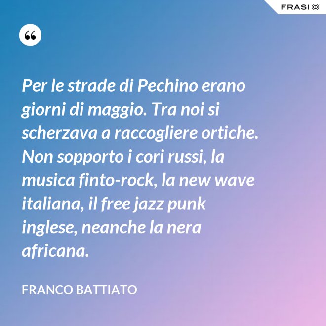 Per le strade di Pechino erano giorni di maggio. Tra noi si scherzava a raccogliere ortiche. Non sopporto i cori russi, la musica finto-rock, la new wave italiana, il free jazz punk inglese, neanche la nera africana. - Franco Battiato