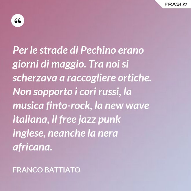 Per le strade di Pechino erano giorni di maggio. Tra noi si scherzava a raccogliere ortiche. Non sopporto i cori russi, la musica finto-rock, la new wave italiana, il free jazz punk inglese, neanche la nera africana. - Franco Battiato