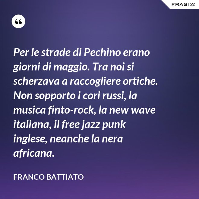 Per le strade di Pechino erano giorni di maggio. Tra noi si scherzava a raccogliere ortiche. Non sopporto i cori russi, la musica finto-rock, la new wave italiana, il free jazz punk inglese, neanche la nera africana. - Franco Battiato
