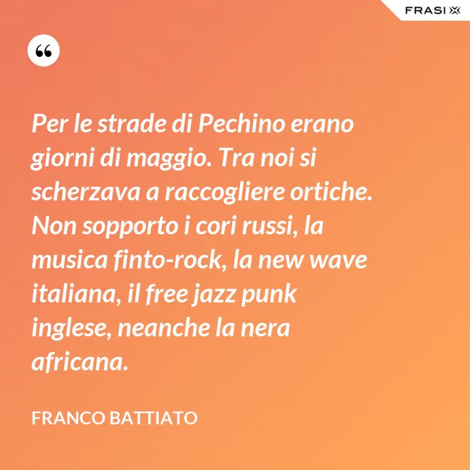 Per le strade di Pechino erano giorni di maggio. Tra noi si scherzava a raccogliere ortiche. Non sopporto i cori russi, la musica finto-rock, la new wave italiana, il free jazz punk inglese, neanche la nera africana. - Franco Battiato