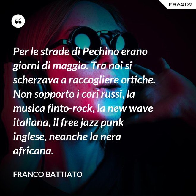 Per le strade di Pechino erano giorni di maggio. Tra noi si scherzava a raccogliere ortiche. Non sopporto i cori russi, la musica finto-rock, la new wave italiana, il free jazz punk inglese, neanche la nera africana. - Franco Battiato