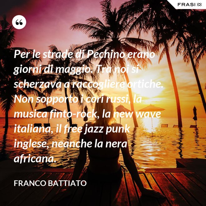 Per le strade di Pechino erano giorni di maggio. Tra noi si scherzava a raccogliere ortiche. Non sopporto i cori russi, la musica finto-rock, la new wave italiana, il free jazz punk inglese, neanche la nera africana. - Franco Battiato