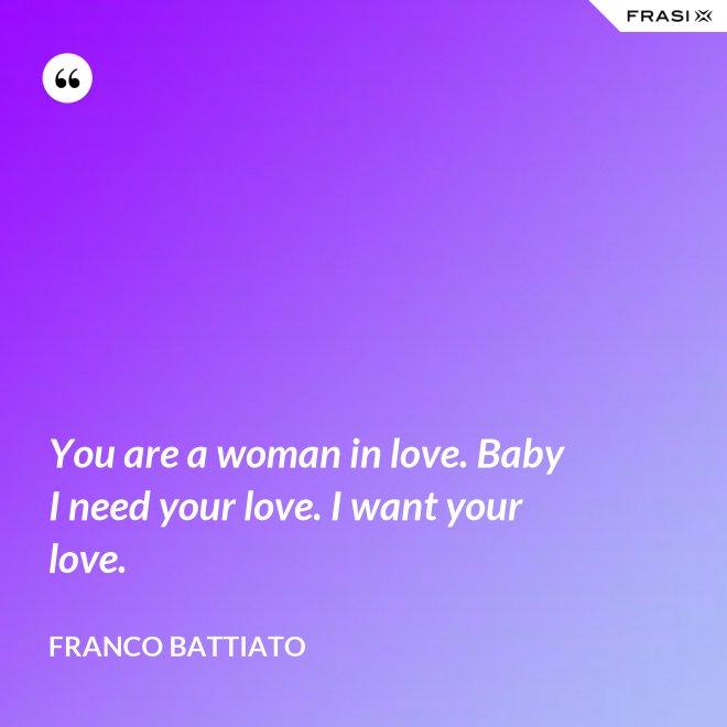 You are a woman in love. Baby I need your love. I want your love. - Franco Battiato