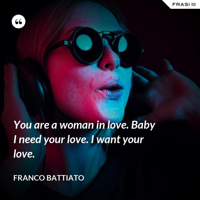 You are a woman in love. Baby I need your love. I want your love. - Franco Battiato
