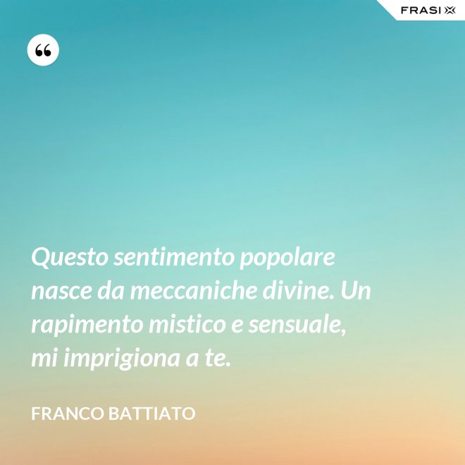 Questo sentimento popolare nasce da meccaniche divine. Un rapimento mistico e sensuale, mi imprigiona a te. - Franco Battiato