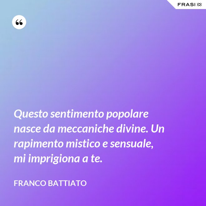 Questo sentimento popolare nasce da meccaniche divine. Un rapimento mistico e sensuale, mi imprigiona a te. - Franco Battiato