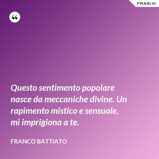 Questo sentimento popolare nasce da meccaniche divine. Un rapimento mistico e sensuale, mi imprigiona a te. - Franco Battiato