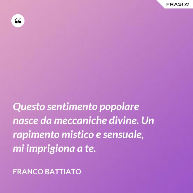 Questo sentimento popolare nasce da meccaniche divine. Un rapimento mistico e sensuale, mi imprigiona a te. - Franco Battiato