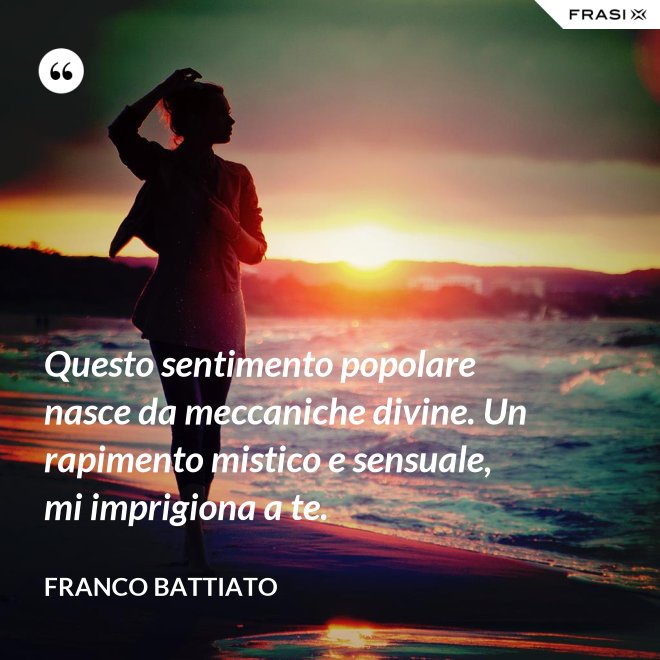 Questo sentimento popolare nasce da meccaniche divine. Un rapimento mistico e sensuale, mi imprigiona a te. - Franco Battiato