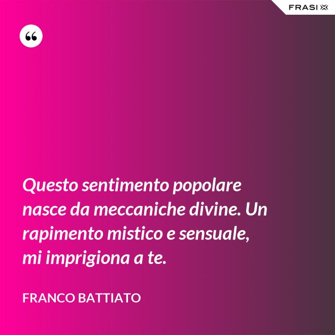 Questo sentimento popolare nasce da meccaniche divine. Un rapimento mistico e sensuale, mi imprigiona a te. - Franco Battiato