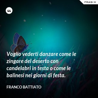 Voglio vederti danzare come le zingare del deserto con candelabri in testa o come le balinesi nei giorni di festa. - Franco Battiato