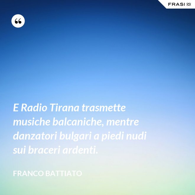 E Radio Tirana trasmette musiche balcaniche, mentre danzatori bulgari a piedi nudi sui braceri ardenti. - Franco Battiato