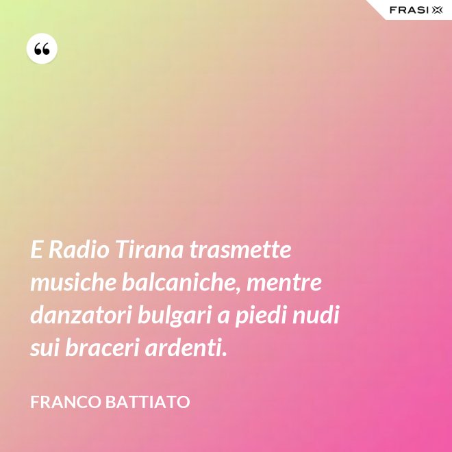 E Radio Tirana trasmette musiche balcaniche, mentre danzatori bulgari a piedi nudi sui braceri ardenti. - Franco Battiato