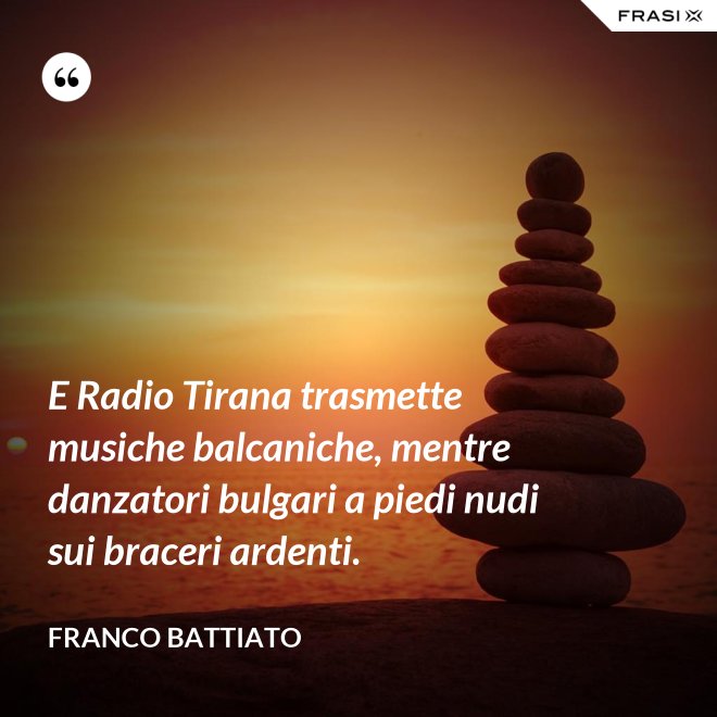 E Radio Tirana trasmette musiche balcaniche, mentre danzatori bulgari a piedi nudi sui braceri ardenti. - Franco Battiato