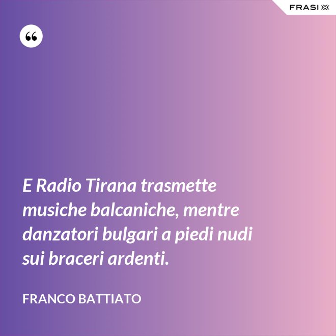 E Radio Tirana trasmette musiche balcaniche, mentre danzatori bulgari a piedi nudi sui braceri ardenti. - Franco Battiato