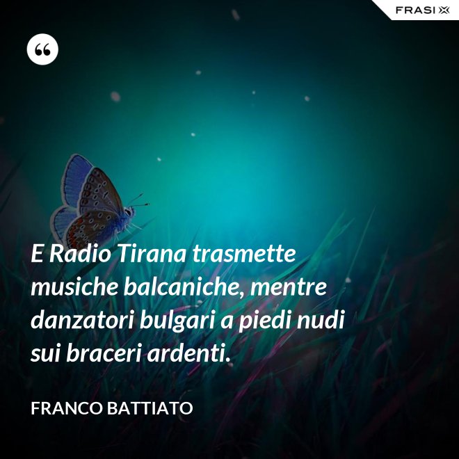 E Radio Tirana trasmette musiche balcaniche, mentre danzatori bulgari a piedi nudi sui braceri ardenti. - Franco Battiato