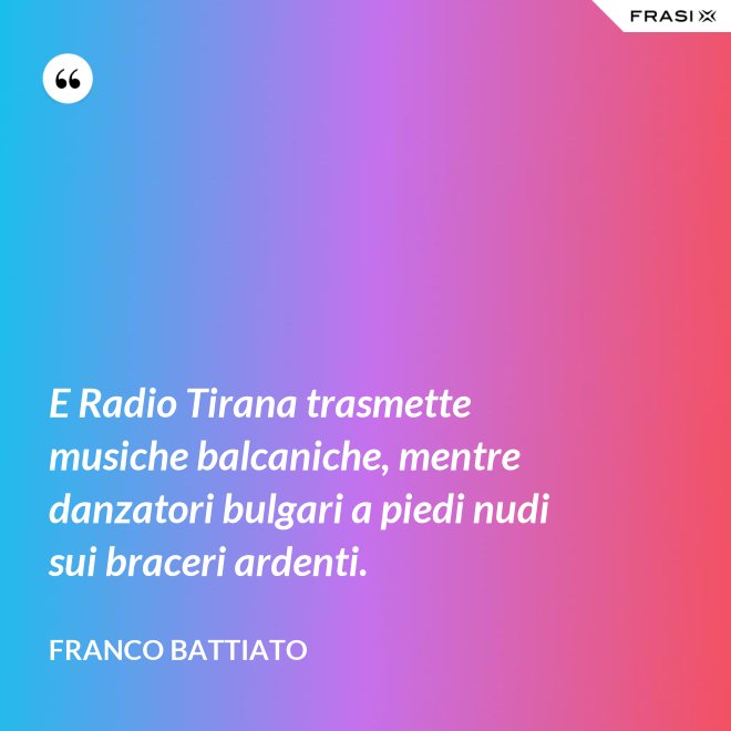 E Radio Tirana trasmette musiche balcaniche, mentre danzatori bulgari a piedi nudi sui braceri ardenti. - Franco Battiato