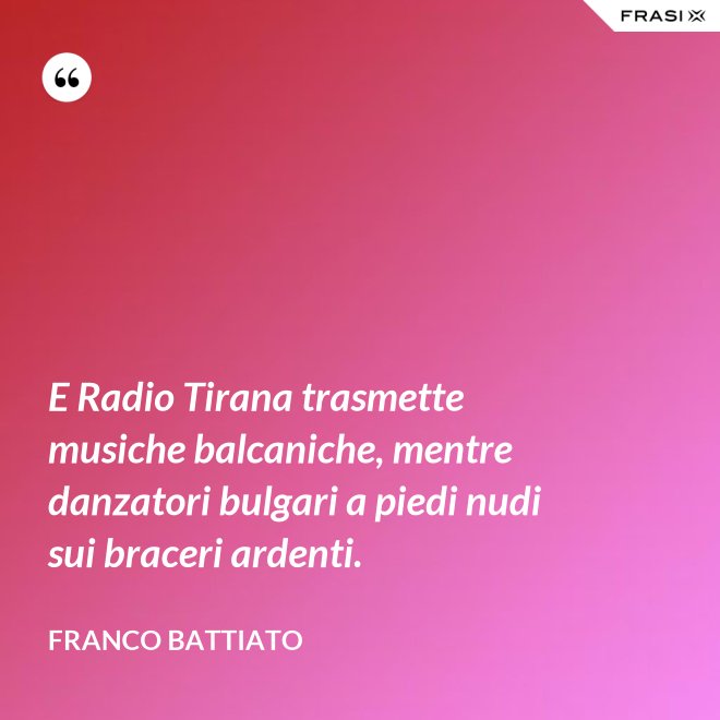 E Radio Tirana trasmette musiche balcaniche, mentre danzatori bulgari a piedi nudi sui braceri ardenti. - Franco Battiato