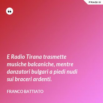 E Radio Tirana trasmette musiche balcaniche, mentre danzatori bulgari a piedi nudi sui braceri ardenti. - Franco Battiato