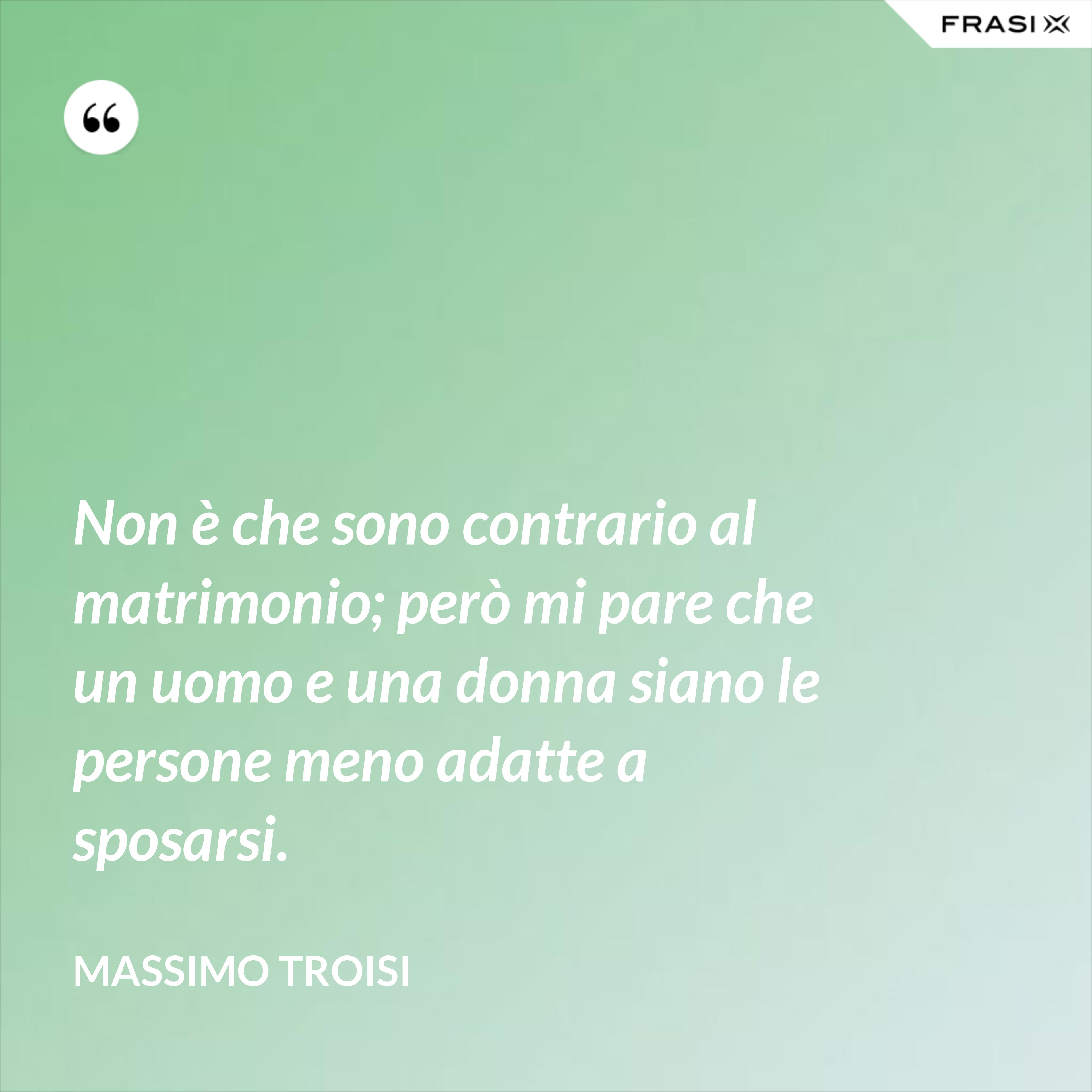 Non è che sono contrario al matrimonio; però mi pare che un uomo e una donna siano le persone meno adatte a sposarsi. - Massimo Troisi