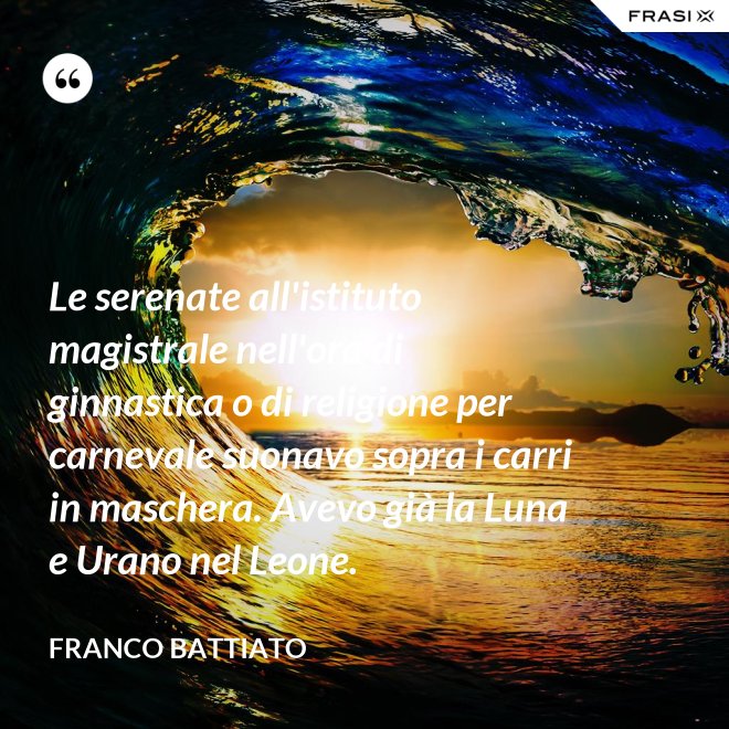 Le serenate all'istituto magistrale nell'ora di ginnastica o di religione per carnevale suonavo sopra i carri in maschera. Avevo già la Luna e Urano nel Leone. - Franco Battiato