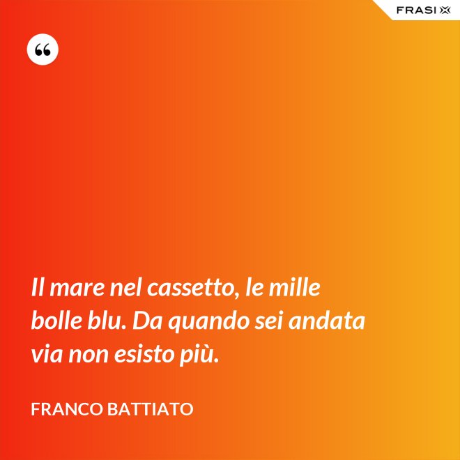 Il mare nel cassetto, le mille bolle blu. Da quando sei andata via non esisto più. - Franco Battiato