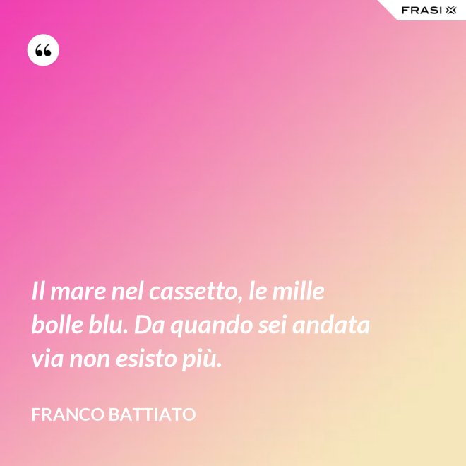 Il mare nel cassetto, le mille bolle blu. Da quando sei andata via non esisto più. - Franco Battiato