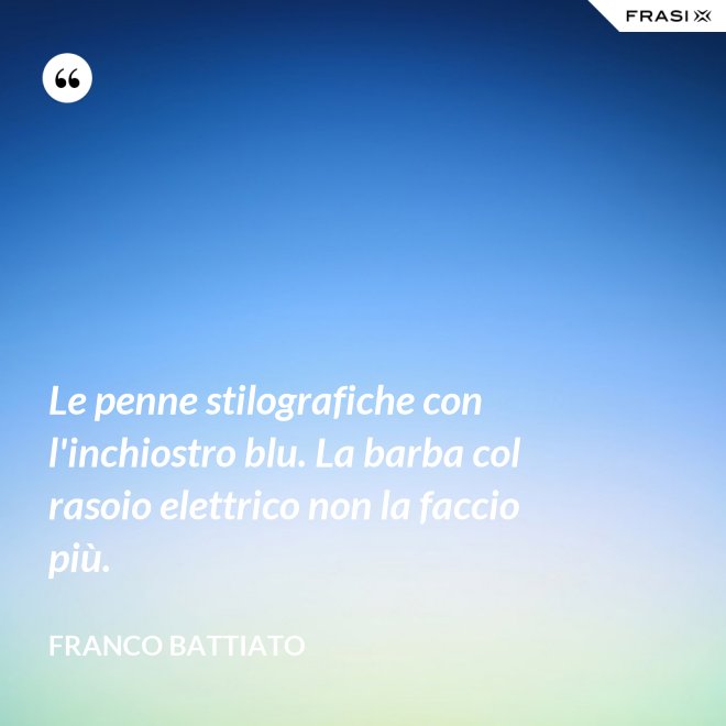 Le penne stilografiche con l'inchiostro blu. La barba col rasoio elettrico non la faccio più. - Franco Battiato