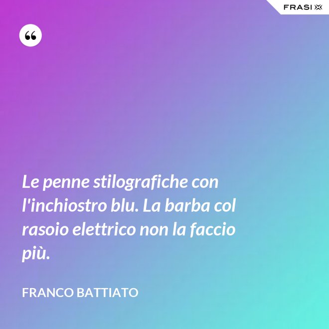 Le penne stilografiche con l'inchiostro blu. La barba col rasoio elettrico non la faccio più. - Franco Battiato