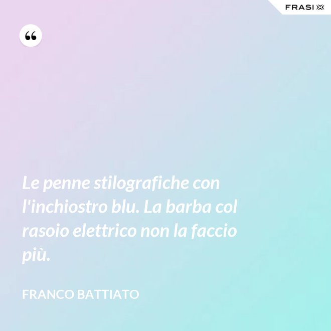 Le penne stilografiche con l'inchiostro blu. La barba col rasoio elettrico non la faccio più. - Franco Battiato