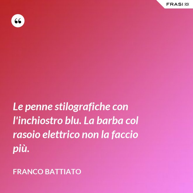 Le penne stilografiche con l'inchiostro blu. La barba col rasoio elettrico non la faccio più. - Franco Battiato